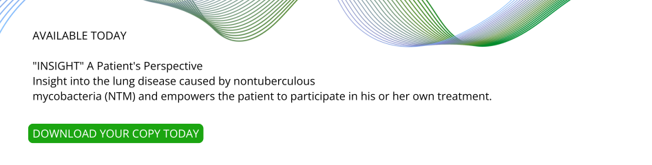 AVAILABLE TODAY INSIGHT A Patient's Perspective Insight into the lung disease caused by nontuberculous mycobacteria (NTM) and empowers the patient to participate in his or her own treatment.